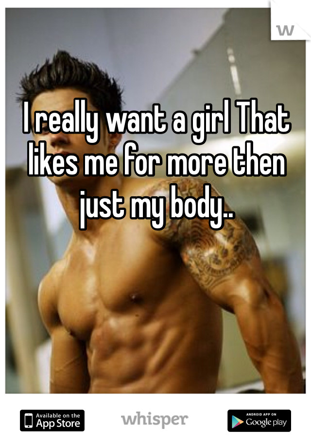 I really want a girl That likes me for more then just my body..