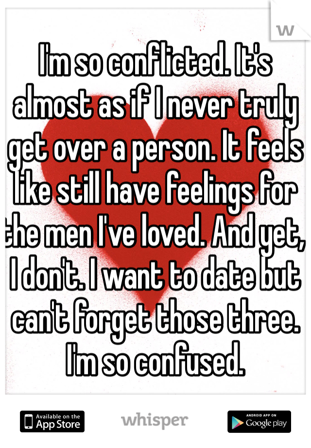 I'm so conflicted. It's almost as if I never truly get over a person. It feels like still have feelings for the men I've loved. And yet, I don't. I want to date but can't forget those three. I'm so confused. 