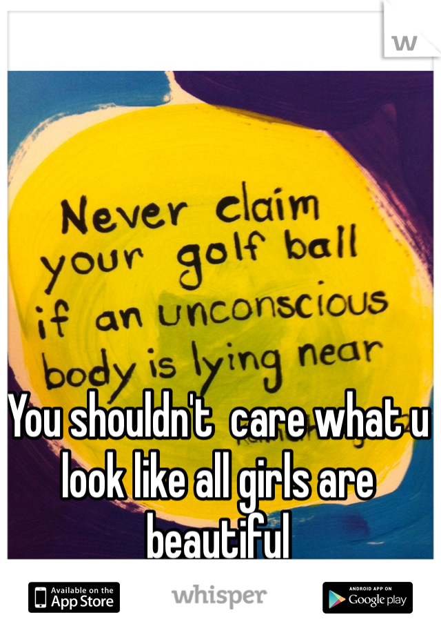 You shouldn't  care what u look like all girls are beautiful