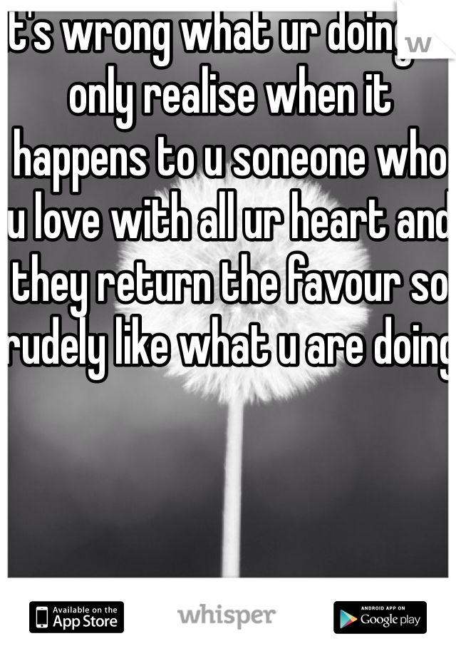 It's wrong what ur doing. Ul only realise when it happens to u soneone who u love with all ur heart and they return the favour so rudely like what u are doing