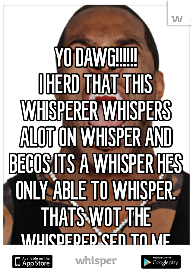 YO DAWG!!!!!!
I HERD THAT THIS WHISPERER WHISPERS ALOT ON WHISPER AND BECOS ITS A WHISPER HES ONLY ABLE TO WHISPER.
THATS WOT THE WHISPERER SED TO ME