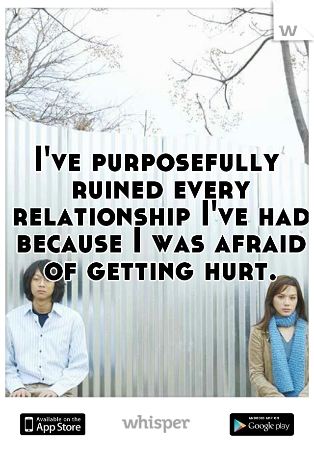 I've purposefully ruined every relationship I've had because I was afraid of getting hurt.