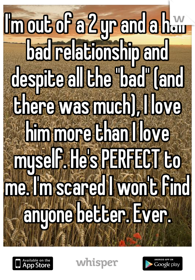 I'm out of a 2 yr and a half bad relationship and despite all the "bad" (and there was much), I love him more than I love myself. He's PERFECT to me. I'm scared I won't find anyone better. Ever.