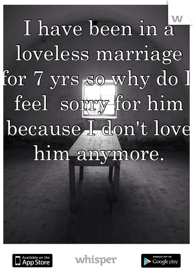I have been in a loveless marriage for 7 yrs so why do I feel  sorry for him because I don't love him anymore. 