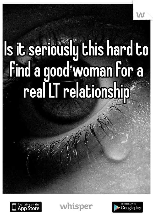 Is it seriously this hard to find a good woman for a real LT relationship 