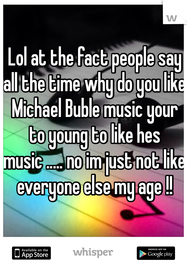 Lol at the fact people say all the time why do you like Michael Buble music your to young to like hes music ..... no im just not like everyone else my age !! 