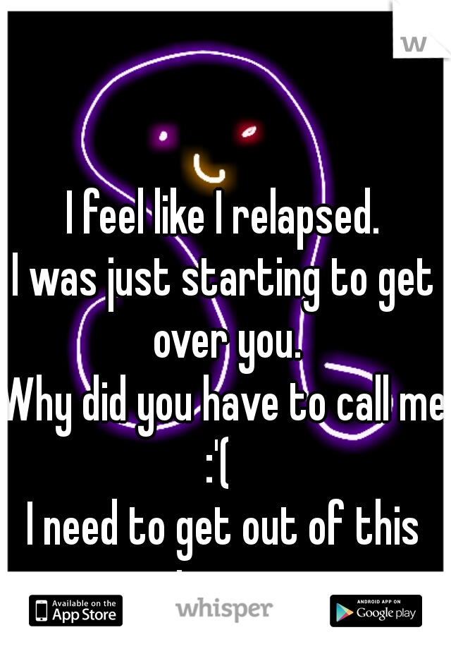 I feel like I relapsed.
I was just starting to get over you.
Why did you have to call me?
:'( 
I need to get out of this town. 