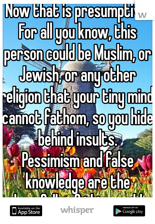 Now that is presumptive. For all you know, this person could be Muslim, or Jewish, or any other religion that your tiny mind cannot fathom, so you hide behind insults. 
Pessimism and false knowledge are the downfalls of this world. 