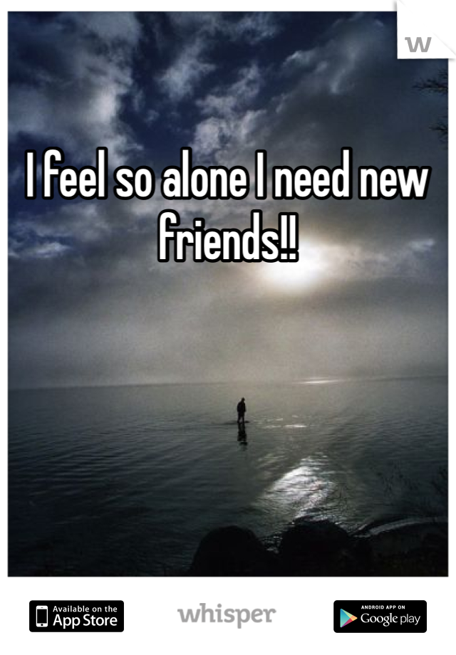 I feel so alone I need new friends!!