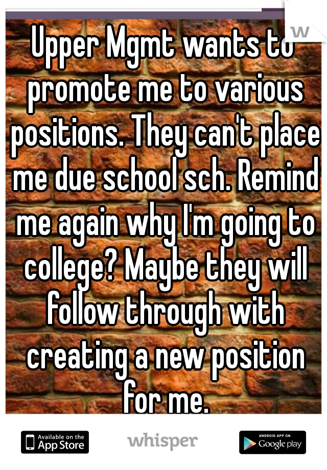 Upper Mgmt wants to promote me to various positions. They can't place me due school sch. Remind me again why I'm going to college? Maybe they will follow through with creating a new position for me.