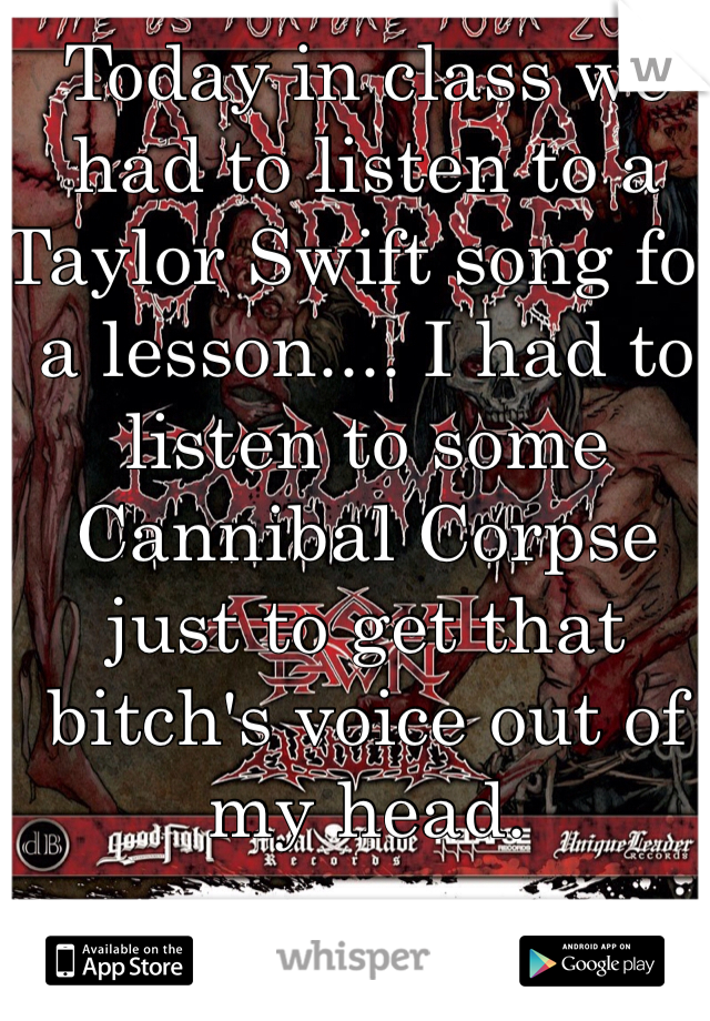 Today in class we had to listen to a Taylor Swift song for a lesson.... I had to listen to some Cannibal Corpse just to get that bitch's voice out of my head. 