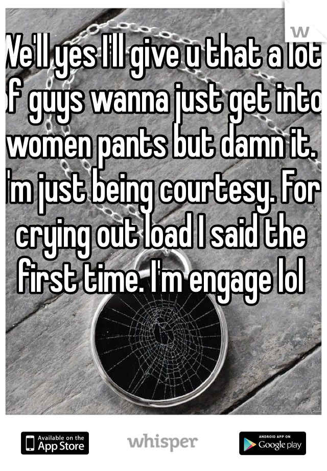 We'll yes I'll give u that a lot of guys wanna just get into women pants but damn it. I'm just being courtesy. For crying out load I said the first time. I'm engage lol 