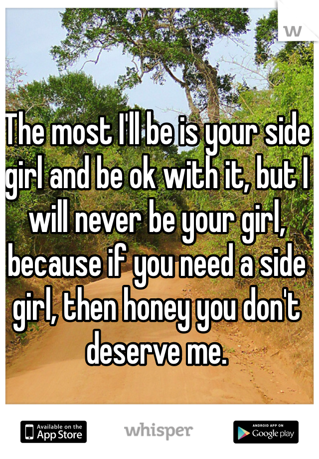 The most I'll be is your side girl and be ok with it, but I will never be your girl, because if you need a side girl, then honey you don't deserve me.