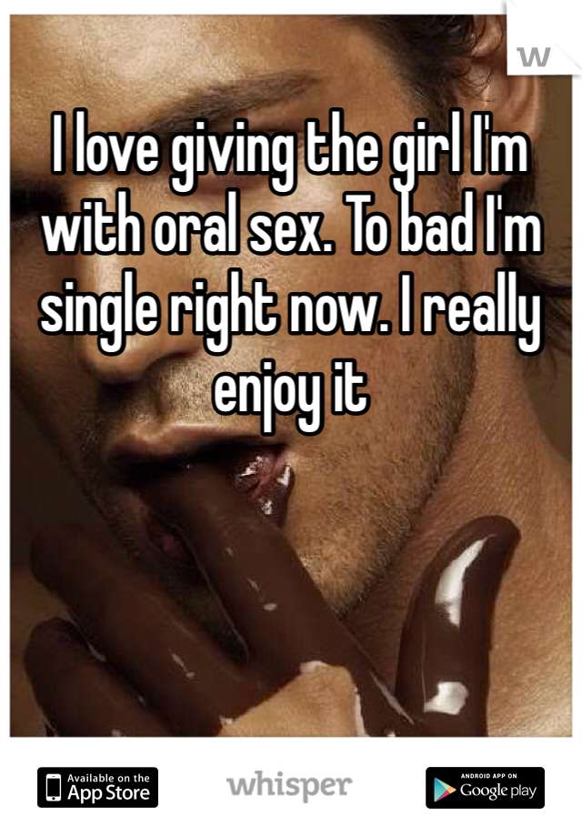 I love giving the girl I'm with oral sex. To bad I'm single right now. I really enjoy it
