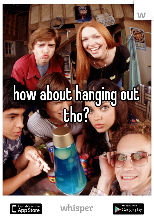 how about hanging out tho? 