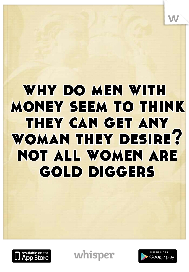 why do men with money seem to think they can get any woman they desire? not all women are gold diggers
