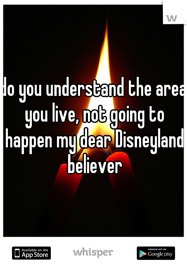do you understand the area you live, not going to happen my dear Disneyland believer