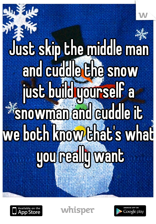 Just skip the middle man and cuddle the snow
just build yourself a snowman and cuddle it 
we both know that's what you really want