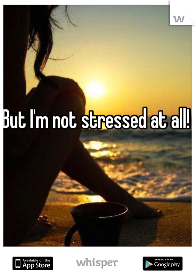 But I'm not stressed at all! 