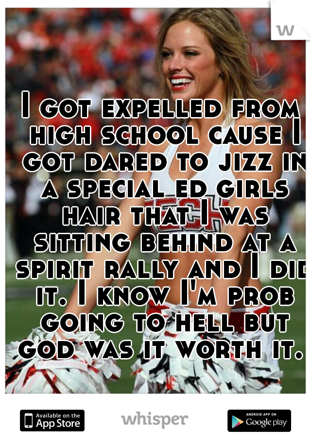 I got expelled from high school cause I got dared to jizz in a special ed girls hair that I was sitting behind at a spirit rally and I did it. I know I'm prob going to hell but god was it worth it.   