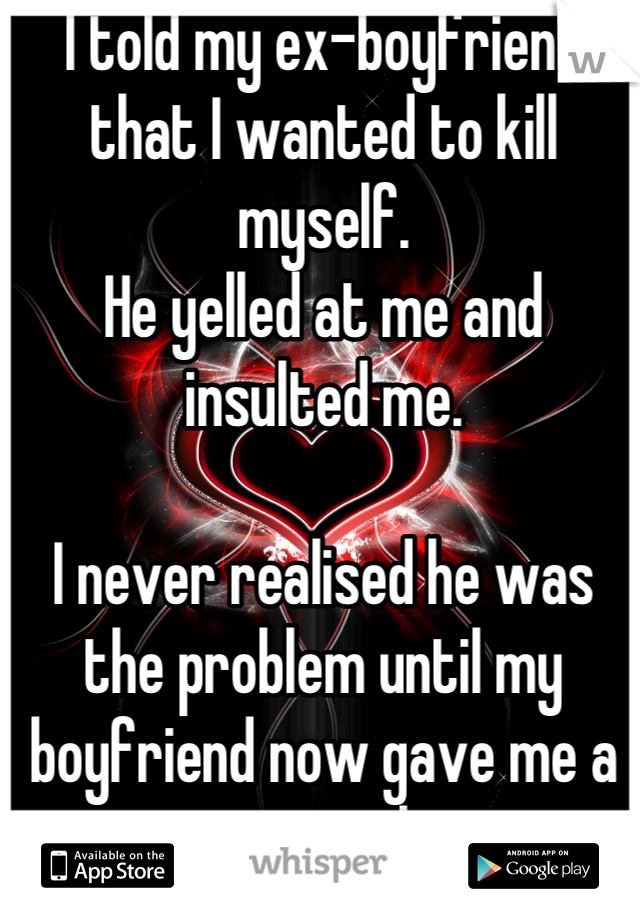 I told my ex-boyfriend that I wanted to kill myself.
He yelled at me and insulted me.

I never realised he was the problem until my boyfriend now gave me a reason to live.