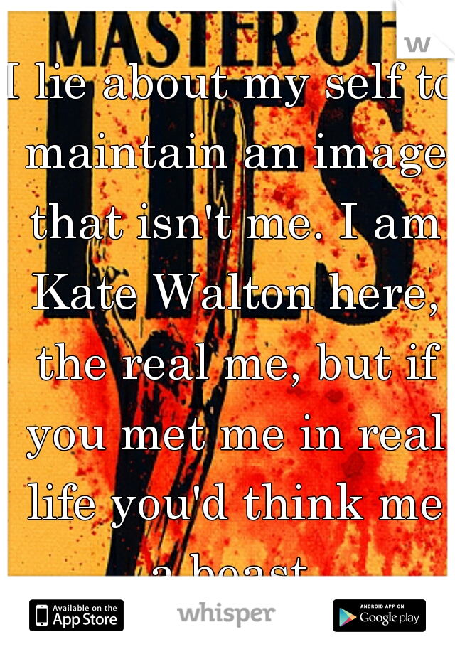 I lie about my self to maintain an image that isn't me. I am Kate Walton here, the real me, but if you met me in real life you'd think me a beast.