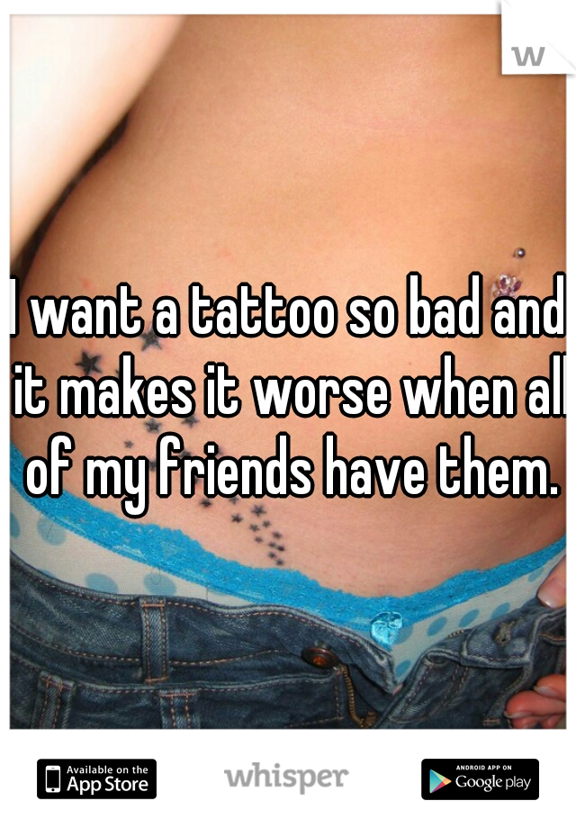 I want a tattoo so bad and it makes it worse when all of my friends have them.