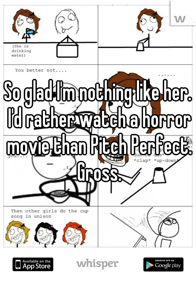 So glad I'm nothing like her. I'd rather watch a horror movie than Pitch Perfect. Gross.