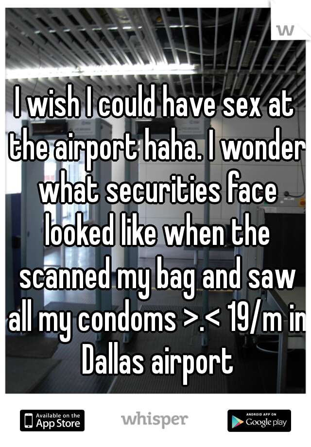 I wish I could have sex at the airport haha. I wonder what securities face looked like when the scanned my bag and saw all my condoms >.< 19/m in Dallas airport