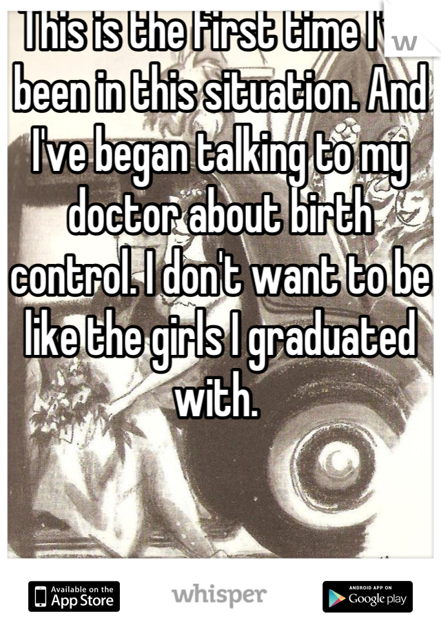 This is the first time I've been in this situation. And I've began talking to my doctor about birth control. I don't want to be like the girls I graduated with. 