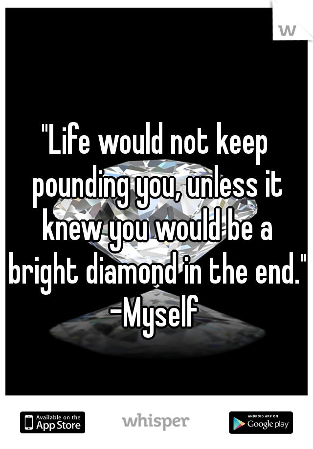 "Life would not keep pounding you, unless it knew you would be a bright diamond in the end." -Myself 