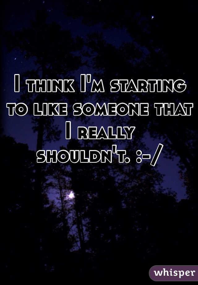 I think I'm starting to like someone that I really shouldn't. :-/