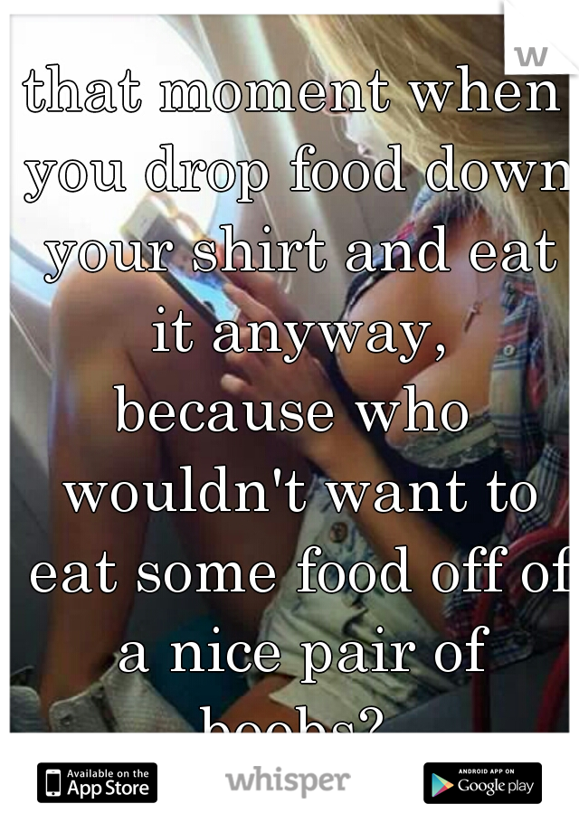 that moment when you drop food down your shirt and eat it anyway,
because who wouldn't want to eat some food off of a nice pair of boobs? 