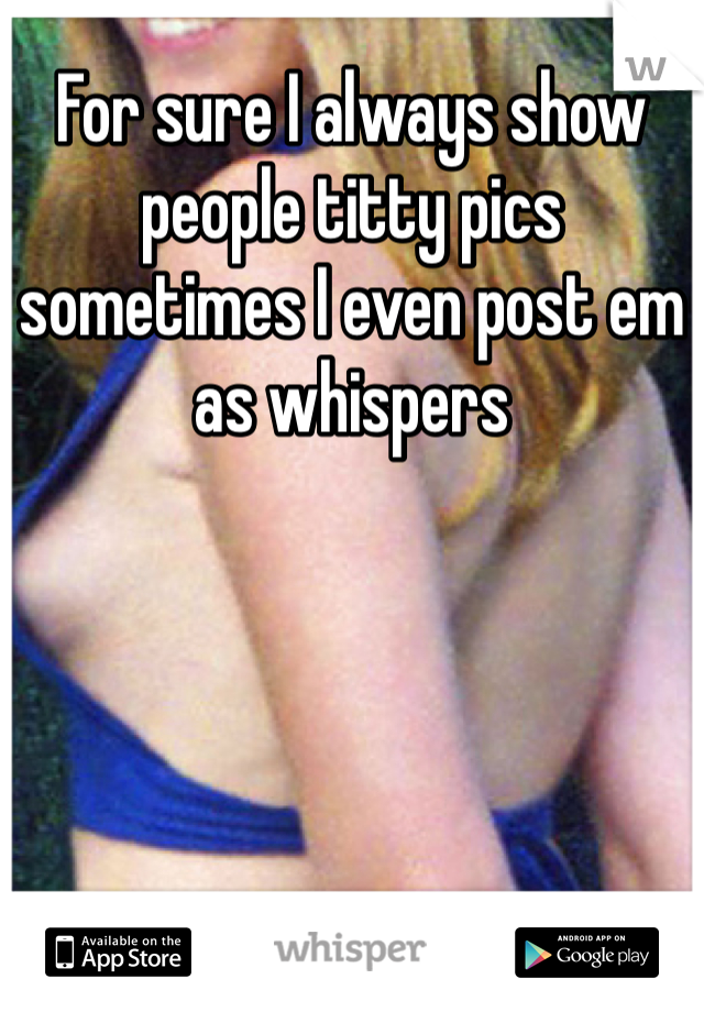 For sure I always show people titty pics sometimes I even post em as whispers 