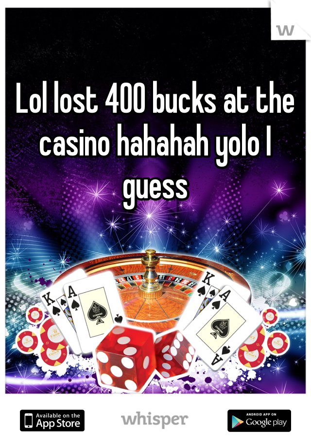 Lol lost 400 bucks at the casino hahahah yolo I guess 