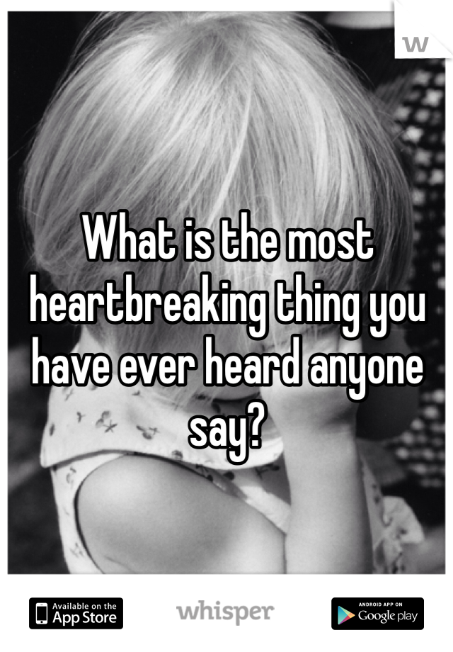 What is the most heartbreaking thing you have ever heard anyone say?