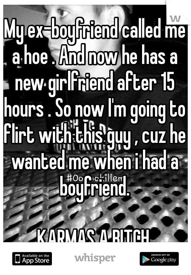 My ex-boyfriend called me a hoe . And now he has a new girlfriend after 15 hours . So now I'm going to flirt with this guy , cuz he wanted me when i had a boyfriend.

KARMAS A BITCH.