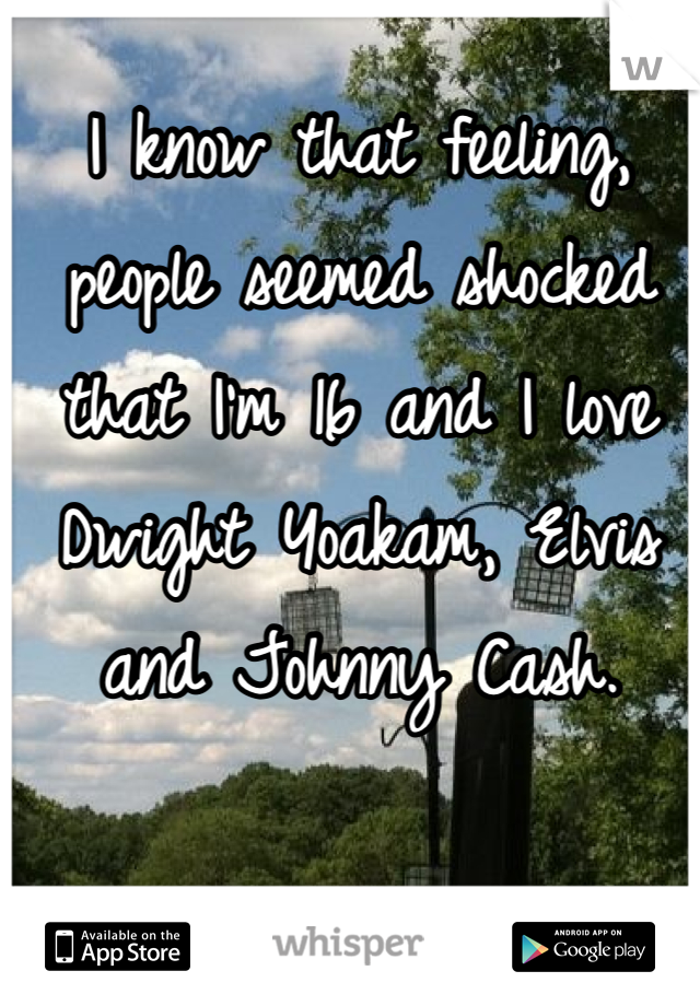 I know that feeling, people seemed shocked that I'm 16 and I love Dwight Yoakam, Elvis and Johnny Cash. 