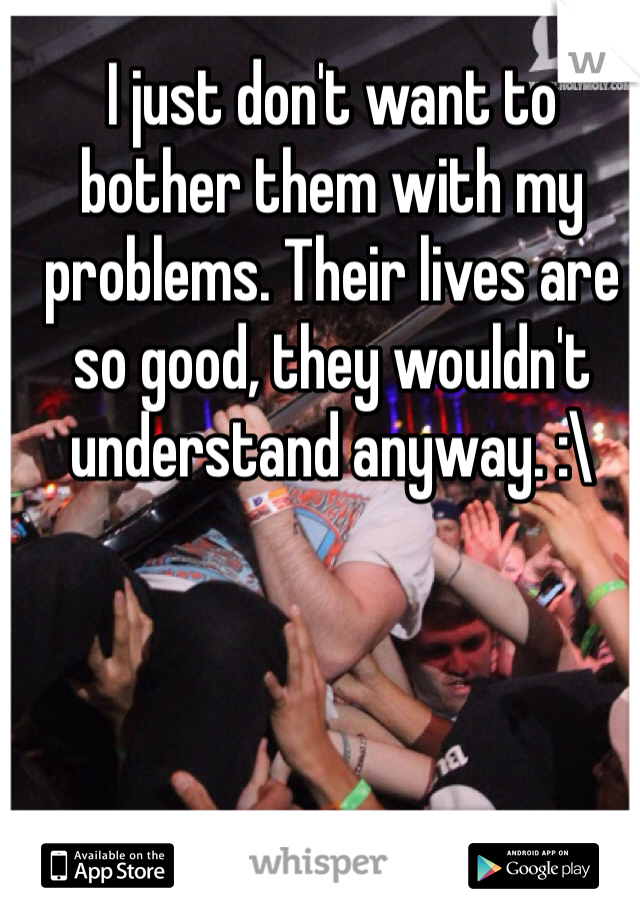 I just don't want to bother them with my problems. Their lives are so good, they wouldn't understand anyway. :\