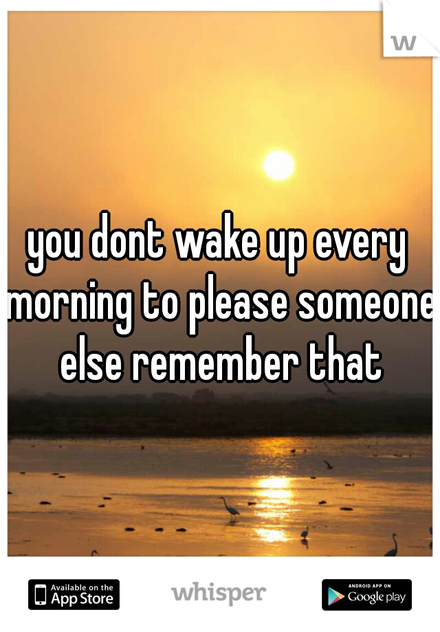 you dont wake up every morning to please someone else remember that