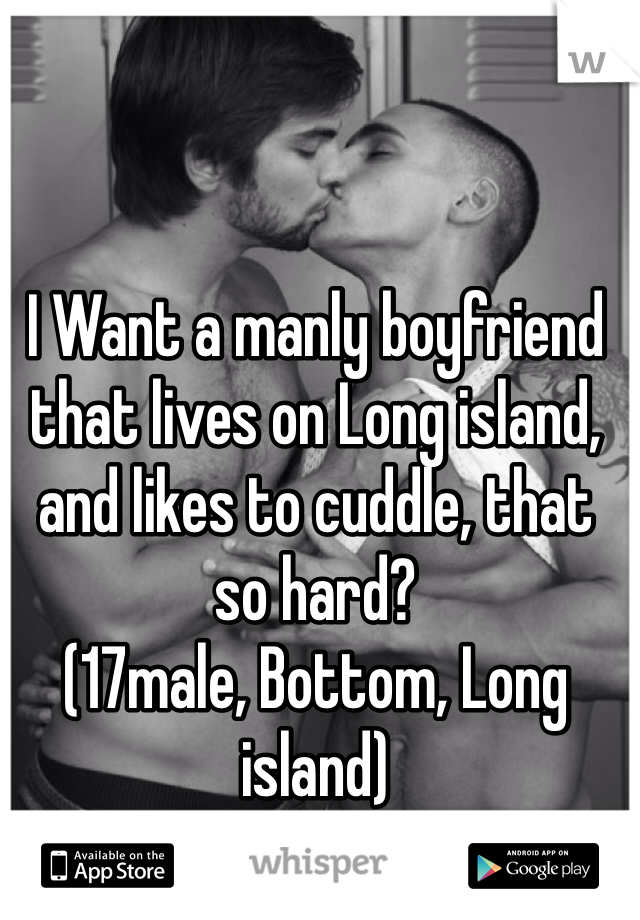 I Want a manly boyfriend that lives on Long island, and likes to cuddle, that so hard?
(17male, Bottom, Long island)