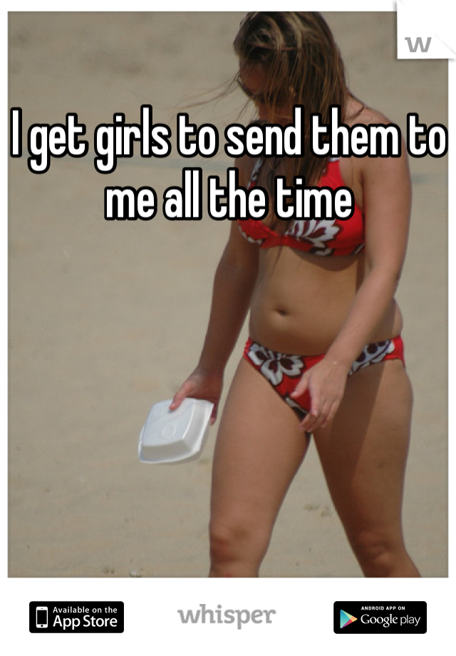 I get girls to send them to me all the time