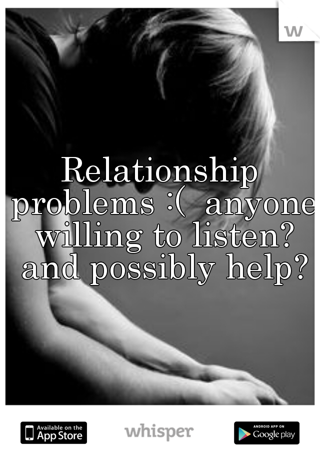 Relationship problems :(  anyone willing to listen? and possibly help?