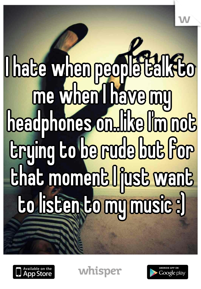I hate when people talk to me when I have my headphones on..like I'm not trying to be rude but for that moment I just want to listen to my music :)