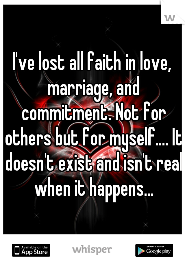I've lost all faith in love, marriage, and commitment. Not for others but for myself.... It doesn't exist and isn't real when it happens...