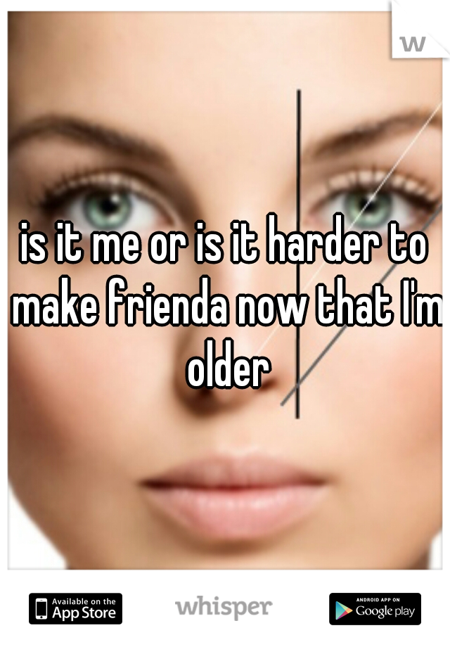 is it me or is it harder to make frienda now that I'm older