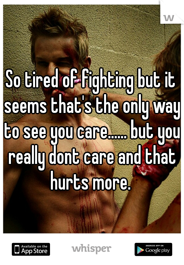 So tired of fighting but it seems that's the only way to see you care...... but you really dont care and that hurts more. 