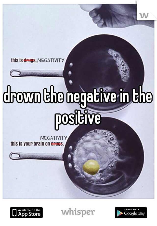 drown the negative in the positive 