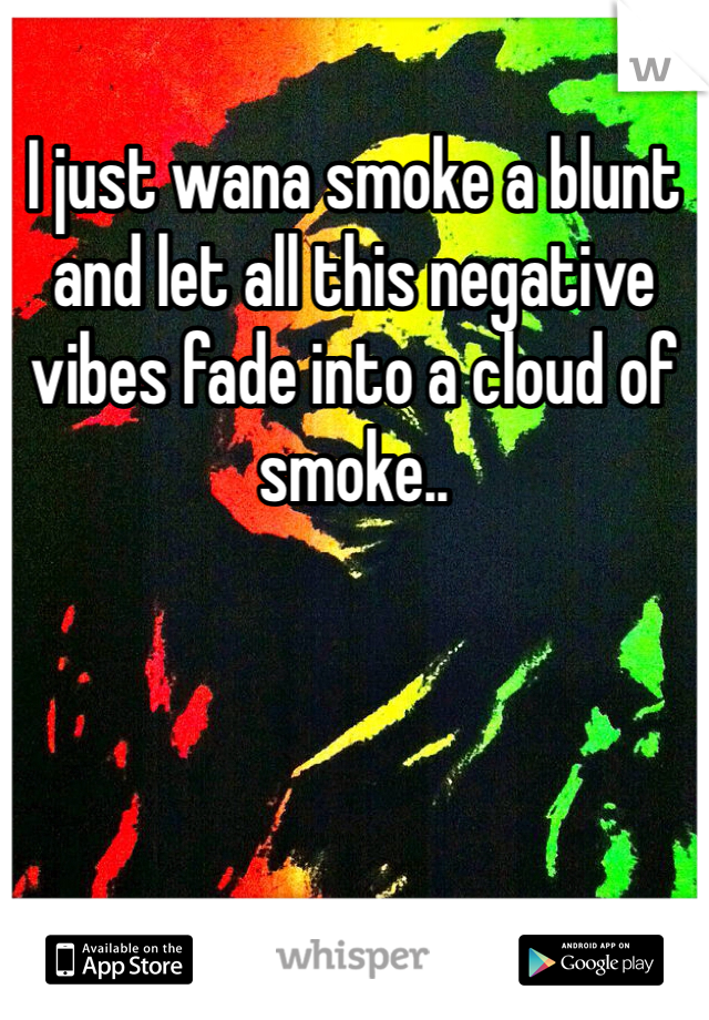 I just wana smoke a blunt and let all this negative vibes fade into a cloud of smoke..