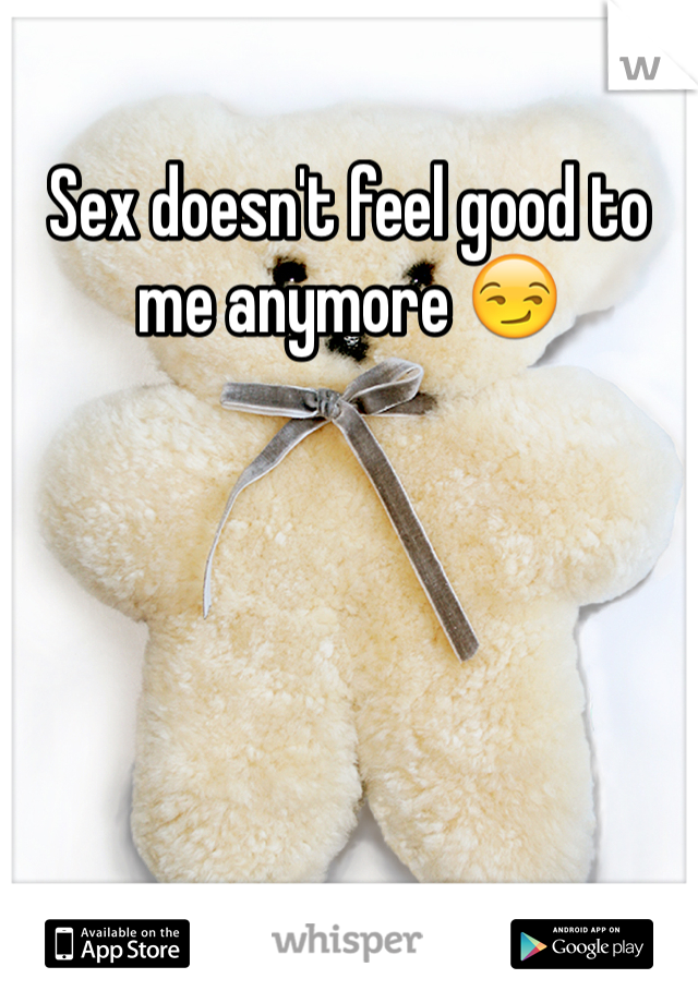 Sex doesn't feel good to me anymore 😏